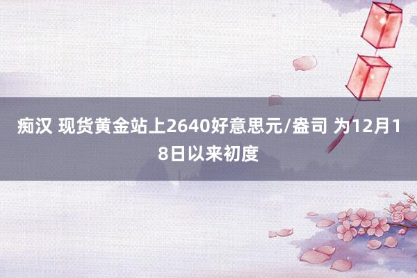 痴汉 现货黄金站上2640好意思元/盎司 为12月18日以来初度