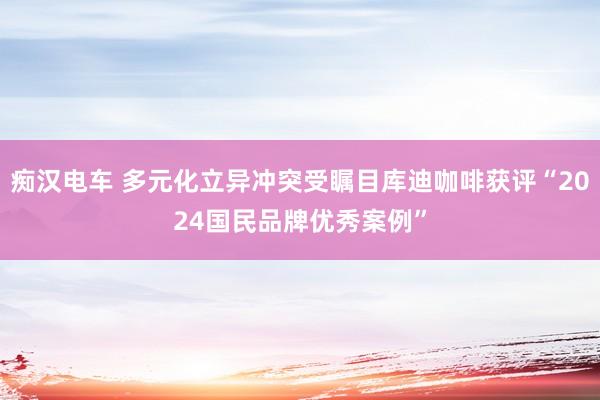 痴汉电车 多元化立异冲突受瞩目库迪咖啡获评“2024国民品牌优秀案例”