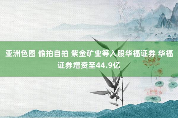 亚洲色图 偷拍自拍 紫金矿业等入股华福证券 华福证券增资至44.9亿