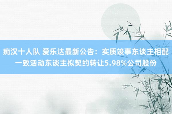 痴汉十人队 爱乐达最新公告：实质竣事东谈主相配一致活动东谈主拟契约转让5.98%公司股份