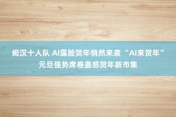 痴汉十人队 AI露脸贺年悄然来袭 “AI来贺年”元旦强势席卷蛊惑贺年新市集