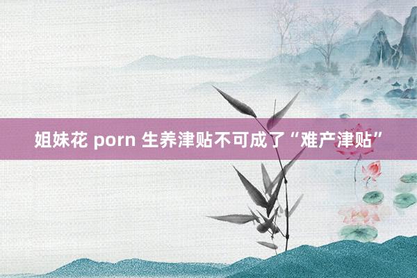 姐妹花 porn 生养津贴不可成了“难产津贴”