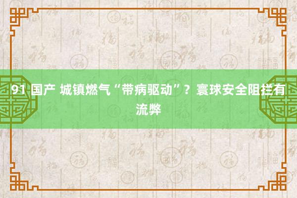 91 国产 城镇燃气“带病驱动”？寰球安全阻拦有流弊