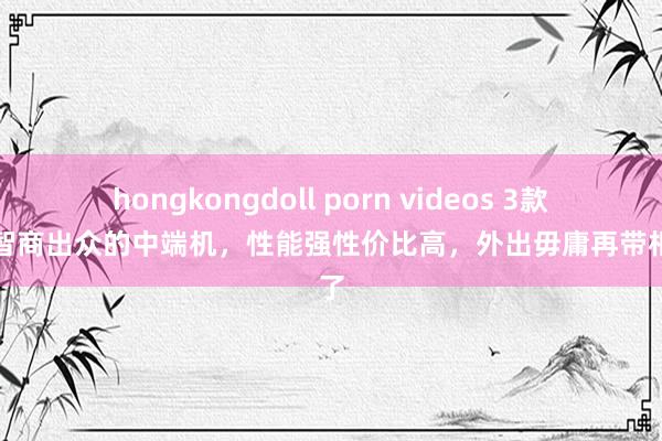 hongkongdoll porn videos 3款影像智商出众的中端机，性能强性价比高，外出毋庸再带相机了