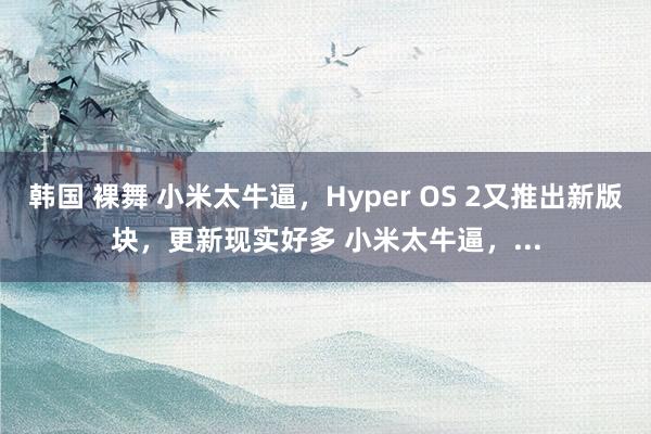 韩国 裸舞 小米太牛逼，Hyper OS 2又推出新版块，更新现实好多 小米太牛逼，...