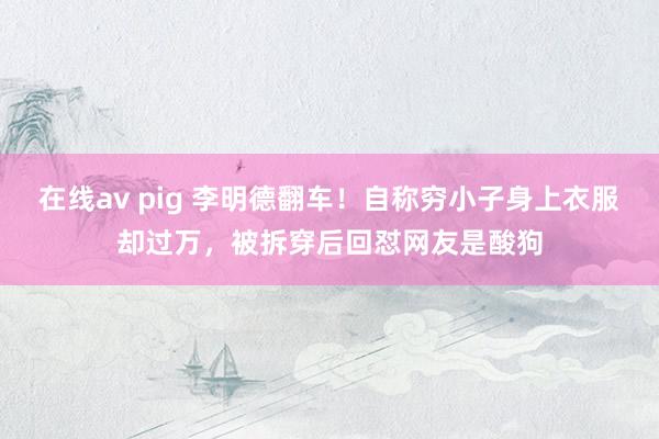 在线av pig 李明德翻车！自称穷小子身上衣服却过万，被拆穿后回怼网友是酸狗