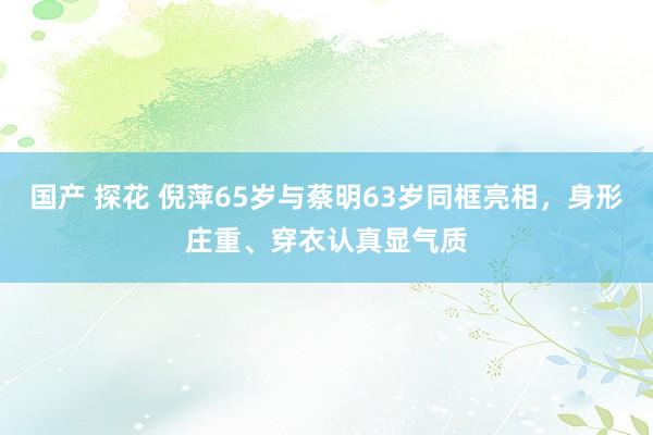 国产 探花 倪萍65岁与蔡明63岁同框亮相，身形庄重、穿衣认真显气质