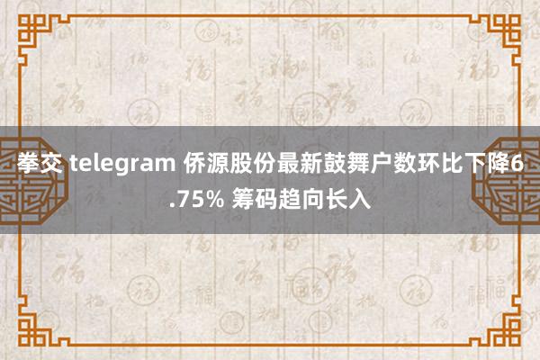 拳交 telegram 侨源股份最新鼓舞户数环比下降6.75% 筹码趋向长入