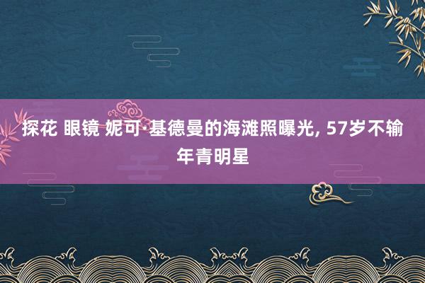 探花 眼镜 妮可·基德曼的海滩照曝光， 57岁不输年青明星