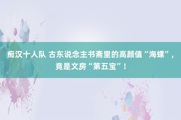 痴汉十人队 古东说念主书斋里的高颜值“海螺”，竟是文房“第五宝”！