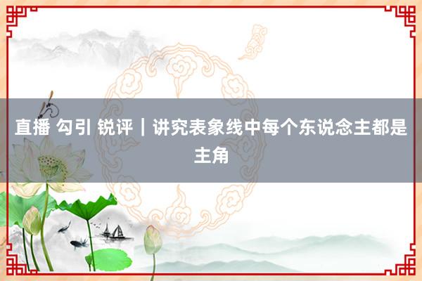 直播 勾引 锐评｜讲究表象线中每个东说念主都是主角