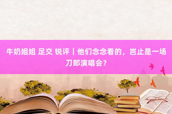 牛奶姐姐 足交 锐评｜他们念念看的，岂止是一场刀郎演唱会？