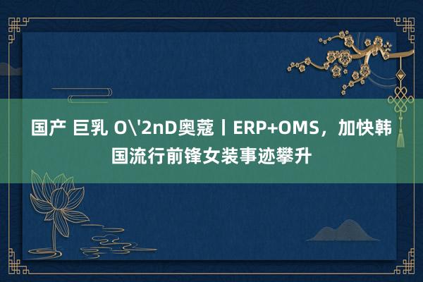 国产 巨乳 O'2nD奥蔻丨ERP+OMS，加快韩国流行前锋女装事迹攀升