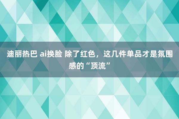 迪丽热巴 ai换脸 除了红色，这几件单品才是氛围感的“顶流”