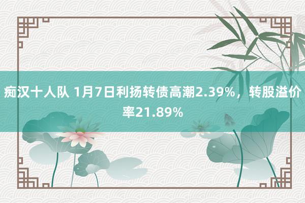 痴汉十人队 1月7日利扬转债高潮2.39%，转股溢价率21.89%