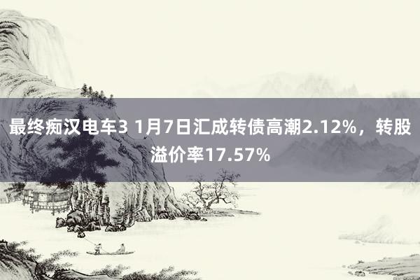 最终痴汉电车3 1月7日汇成转债高潮2.12%，转股溢价率17.57%