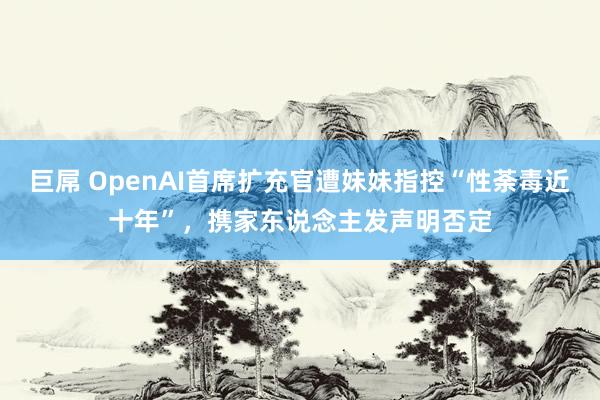 巨屌 OpenAI首席扩充官遭妹妹指控“性荼毒近十年”，携家东说念主发声明否定