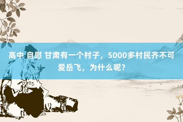 高中 自慰 甘肃有一个村子，5000多村民齐不可爱岳飞，为什么呢？