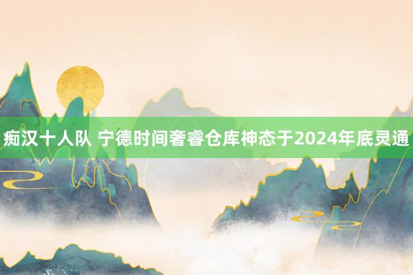 痴汉十人队 宁德时间奢睿仓库神态于2024年底灵通