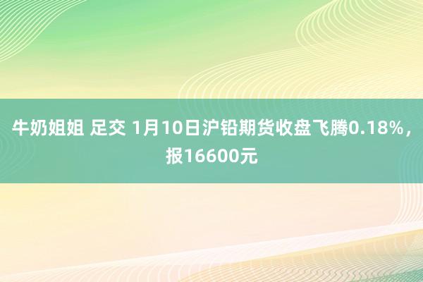 牛奶姐姐 足交 1月10日沪铅期货收盘飞腾0.18%，报16600元