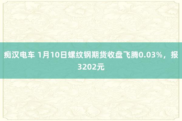 痴汉电车 1月10日螺纹钢期货收盘飞腾0.03%，报3202元