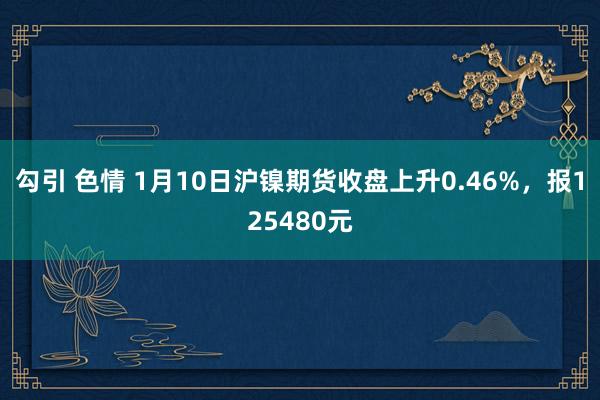 勾引 色情 1月10日沪镍期货收盘上升0.46%，报125480元