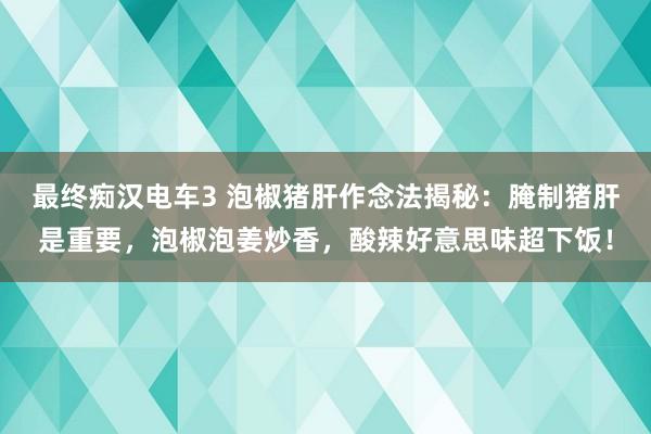 最终痴汉电车3 泡椒猪肝作念法揭秘：腌制猪肝是重要，泡椒泡姜炒香，酸辣好意思味超下饭！