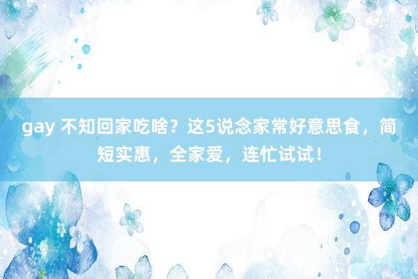 gay 不知回家吃啥？这5说念家常好意思食，简短实惠，全家爱，连忙试试！