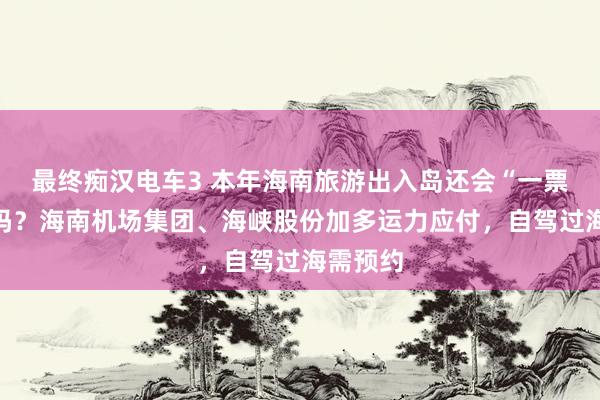 最终痴汉电车3 本年海南旅游出入岛还会“一票难求”吗？海南机场集团、海峡股份加多运力应付，自驾过海需预约