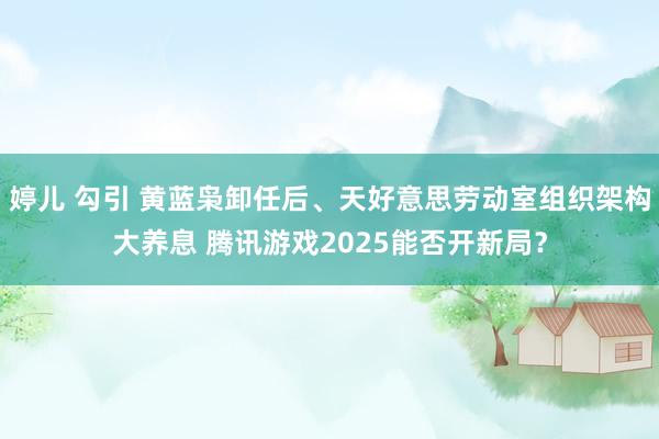 婷儿 勾引 黄蓝枭卸任后、天好意思劳动室组织架构大养息 腾讯游戏2025能否开新局？