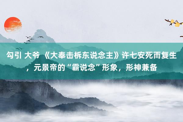 勾引 大爷 《大奉击柝东说念主》许七安死而复生，元景帝的“霸说念”形象，形神兼备