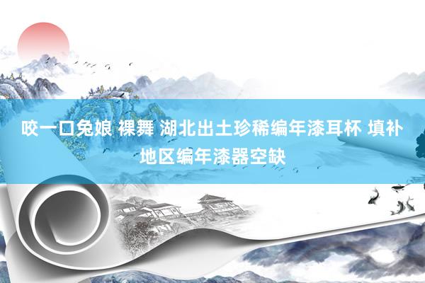 咬一口兔娘 裸舞 湖北出土珍稀编年漆耳杯 填补地区编年漆器空缺