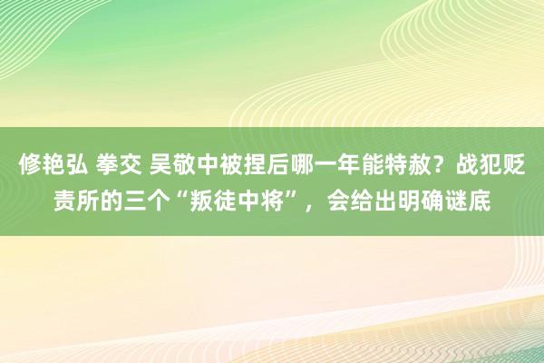 修艳弘 拳交 吴敬中被捏后哪一年能特赦？战犯贬责所的三个“叛徒中将”，会给出明确谜底