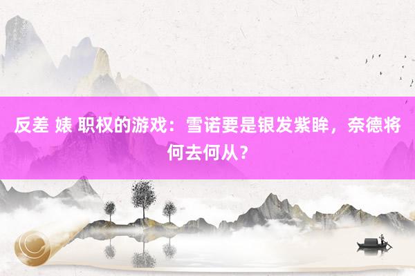 反差 婊 职权的游戏：雪诺要是银发紫眸，奈德将何去何从？