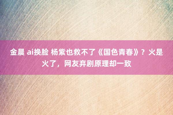 金晨 ai换脸 杨紫也救不了《国色青春》？火是火了，网友弃剧原理却一致