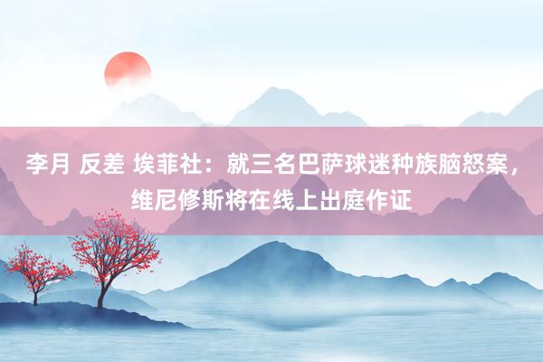 李月 反差 埃菲社：就三名巴萨球迷种族脑怒案，维尼修斯将在线上出庭作证