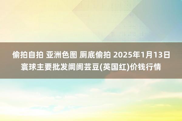 偷拍自拍 亚洲色图 厕底偷拍 2025年1月13日寰球主要批发阛阓芸豆(英国红)价钱行情