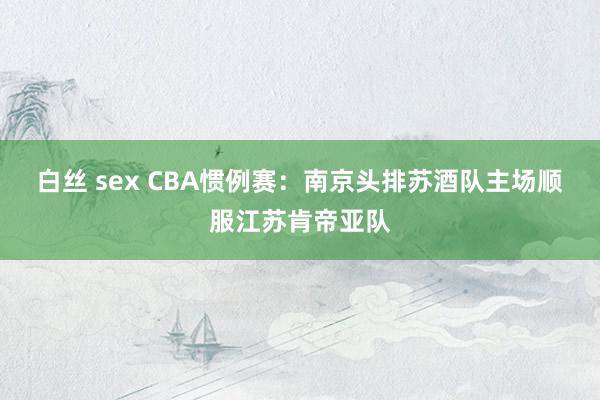 白丝 sex CBA惯例赛：南京头排苏酒队主场顺服江苏肯帝亚队