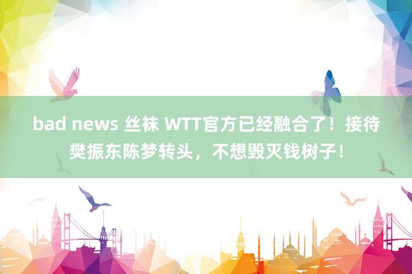 bad news 丝袜 WTT官方已经融合了！接待樊振东陈梦转头，不想毁灭钱树子！