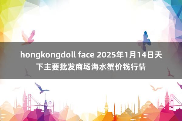 hongkongdoll face 2025年1月14日天下主要批发商场海水蟹价钱行情