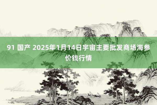 91 国产 2025年1月14日宇宙主要批发商场海参价钱行情