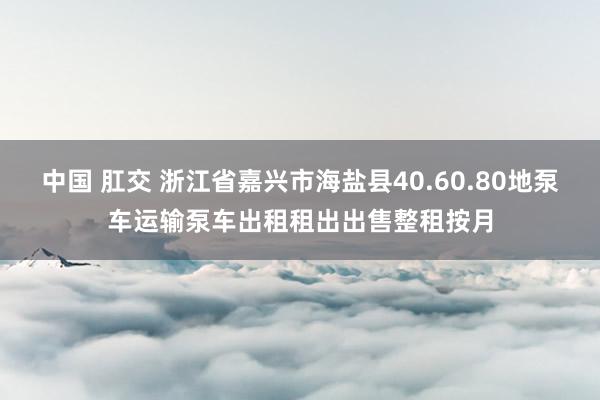 中国 肛交 浙江省嘉兴市海盐县40.60.80地泵车运输泵车出租租出出售整租按月