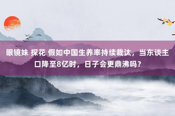 眼镜妹 探花 假如中国生养率持续裁汰，当东谈主口降至8亿时，日子会更鼎沸吗？