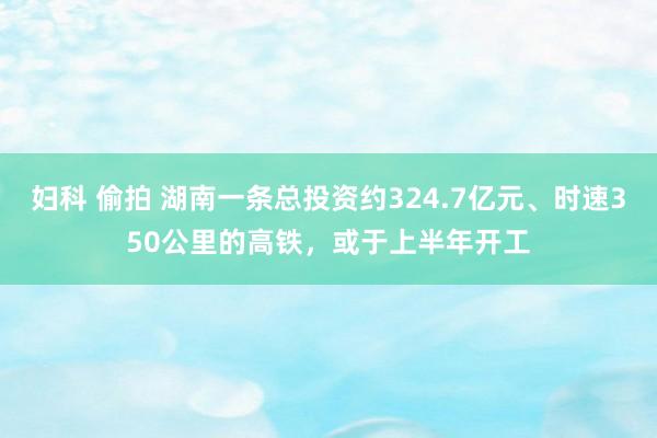 妇科 偷拍 湖南一条总投资约324.7亿元、时速350公里的高铁，或于上半年开工