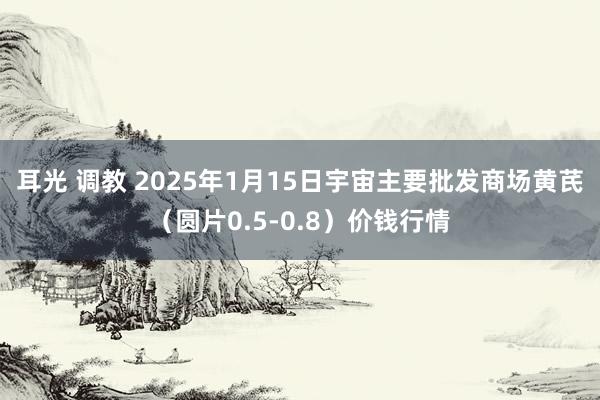 耳光 调教 2025年1月15日宇宙主要批发商场黄芪（圆片0.5-0.8）价钱行情