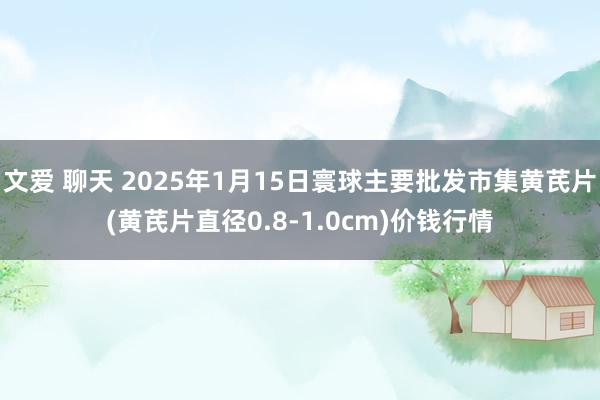 文爱 聊天 2025年1月15日寰球主要批发市集黄芪片(黄芪片直径0.8-1.0cm)价钱行情