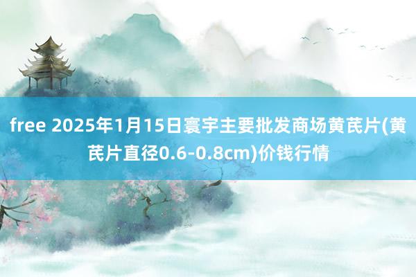 free 2025年1月15日寰宇主要批发商场黄芪片(黄芪片直径0.6-0.8cm)价钱行情