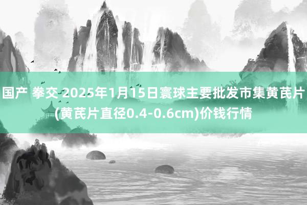 国产 拳交 2025年1月15日寰球主要批发市集黄芪片(黄芪片直径0.4-0.6cm)价钱行情