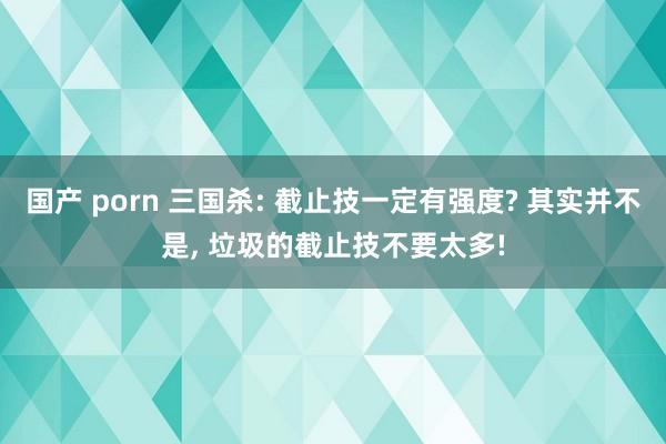 国产 porn 三国杀: 截止技一定有强度? 其实并不是， 垃圾的截止技不要太多!