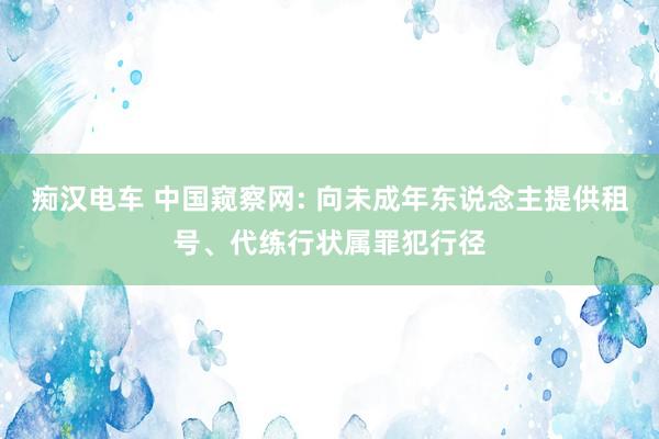 痴汉电车 中国窥察网: 向未成年东说念主提供租号、代练行状属罪犯行径